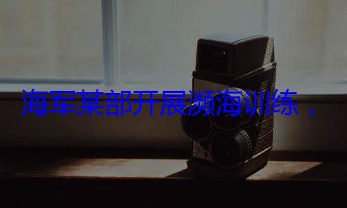 ，党员骨干带头锤炼过海军某部开硬本领展濒海训练